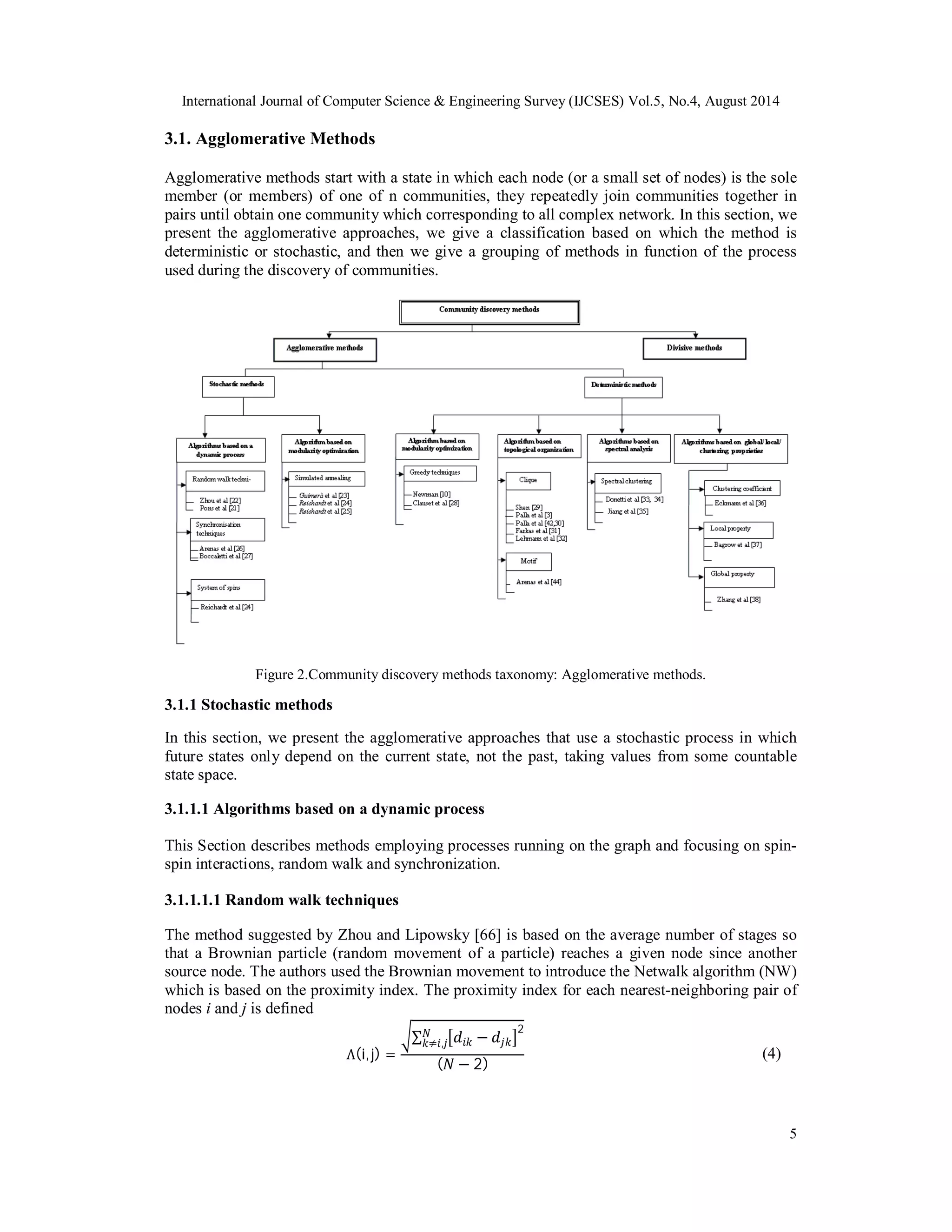 International Journal of Computer Science & Engineering Survey (IJCSES) Vol.5, No.4, August 2014 
3.1. Agglomerative Methods 
Agglomerative methods start with a state in which each node (or a small set of nodes) is the sole 
member (or members) of one of n communities, they repeatedly join communities together in 
pairs until obtain one community which corresponding to all complex network. In this section, we 
present the agglomerative approaches, we give a classification based on which the method is 
deterministic or stochastic, and then we give a grouping of methods in function of the process 
used during the discovery of communities. 
5 
Figure 2.Community discovery methods taxonomy: Agglomerative methods. 
3.1.1 Stochastic methods 
In this section, we present the agglomerative approaches that use a stochastic process in which 
future states only depend on the current state, not the past, taking values from some countable 
state space. 
3.1.1.1 Algorithms based on a dynamic process 
This Section describes methods employing processes running on the graph and focusing on spin-spin 
interactions, random walk and synchronization. 
3.1.1.1.1 Random walk techniques 
The method suggested by Zhou and Lipowsky [66] is based on the average number of stages so 
that a Brownian particle (random movement of a particle) reaches a given node since another 
source node. The authors used the Brownian movement to introduce the Netwalk algorithm (NW) 
which is based on the proximity index. The proximity index for each nearest-neighboring pair of 
nodes i and j is defined 
Λ(i, j) = 
ටΣ ൣ݀݅݇ − ݆݀݇൧2 ܰ݇≠݅,݆ 
(ܰ − 2) (4) 
 
