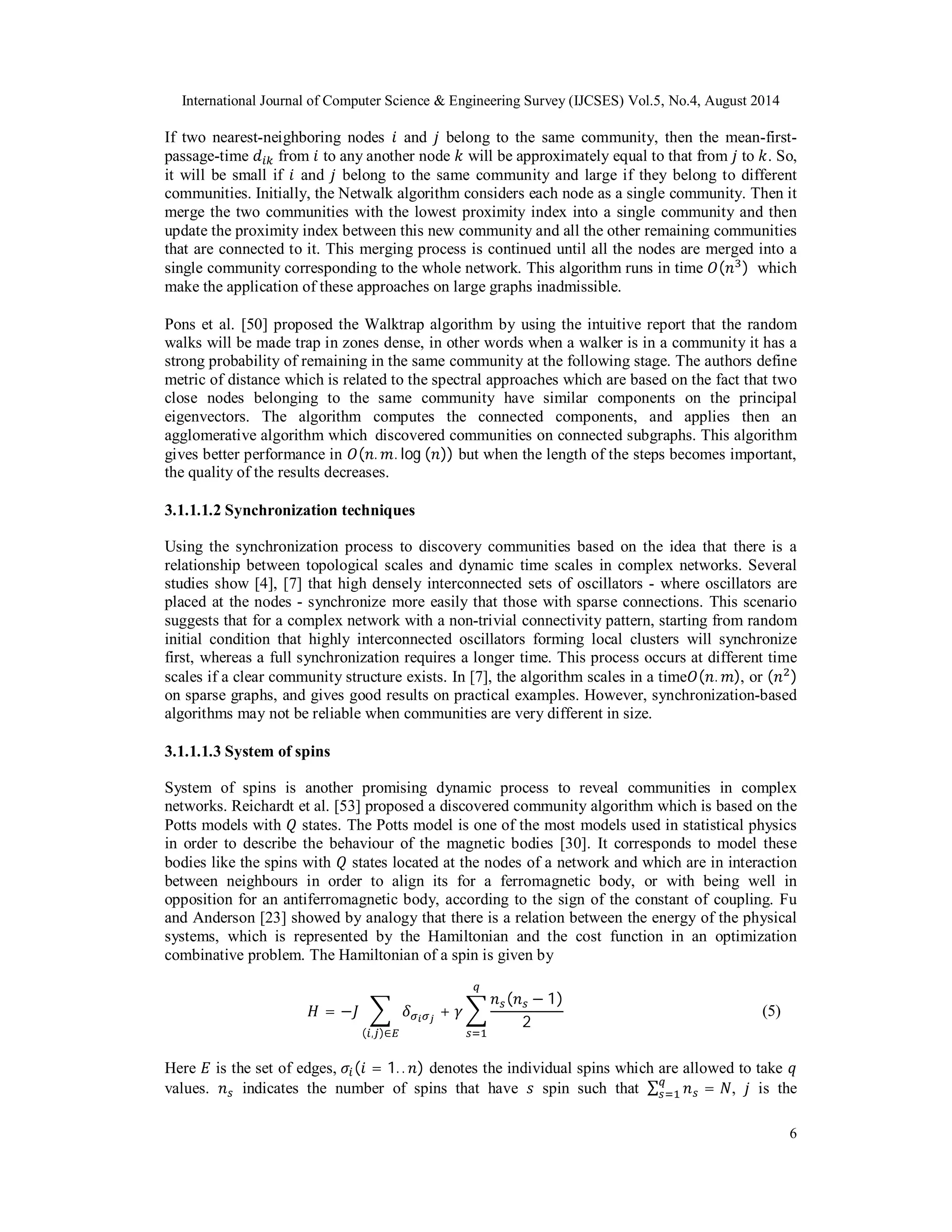 International Journal of Computer Science & Engineering Survey (IJCSES) Vol.5, No.4, August 2014 
If two nearest-neighboring nodes ݅ and ݆ belong to the same community, then the mean-first-passage- 
time ݀௜௞ from ݅ to any another node ݇ will be approximately equal to that from ݆ to ݇. So, 
it will be small if ݅ and ݆ belong to the same community and large if they belong to different 
communities. Initially, the Netwalk algorithm considers each node as a single community. Then it 
merge the two communities with the lowest proximity index into a single community and then 
update the proximity index between this new community and all the other remaining communities 
that are connected to it. This merging process is continued until all the nodes are merged into a 
single community corresponding to the whole network. This algorithm runs in time ܱ(݊ଷ) which 
make the application of these approaches on large graphs inadmissible. 
Pons et al. [50] proposed the Walktrap algorithm by using the intuitive report that the random 
walks will be made trap in zones dense, in other words when a walker is in a community it has a 
strong probability of remaining in the same community at the following stage. The authors define 
metric of distance which is related to the spectral approaches which are based on the fact that two 
close nodes belonging to the same community have similar components on the principal 
eigenvectors. The algorithm computes the connected components, and applies then an 
agglomerative algorithm which discovered communities on connected subgraphs. This algorithm 
gives better performance in ܱ(݊. ݉. log (݊)) but when the length of the steps becomes important, 
the quality of the results decreases. 
3.1.1.1.2 Synchronization techniques 
Using the synchronization process to discovery communities based on the idea that there is a 
relationship between topological scales and dynamic time scales in complex networks. Several 
studies show [4], [7] that high densely interconnected sets of oscillators - where oscillators are 
placed at the nodes - synchronize more easily that those with sparse connections. This scenario 
suggests that for a complex network with a non-trivial connectivity pattern, starting from random 
initial condition that highly interconnected oscillators forming local clusters will synchronize 
first, whereas a full synchronization requires a longer time. This process occurs at different time 
scales if a clear community structure exists. In [7], the algorithm scales in a timeܱ(݊. ݉), or (݊ଶ) 
on sparse graphs, and gives good results on practical examples. However, synchronization-based 
algorithms may not be reliable when communities are very different in size. 
3.1.1.1.3 System of spins 
System of spins is another promising dynamic process to reveal communities in complex 
networks. Reichardt et al. [53] proposed a discovered community algorithm which is based on the 
Potts models with ܳ states. The Potts model is one of the most models used in statistical physics 
in order to describe the behaviour of the magnetic bodies [30]. It corresponds to model these 
bodies like the spins with ܳ states located at the nodes of a network and which are in interaction 
between neighbours in order to align its for a ferromagnetic body, or with being well in 
opposition for an antiferromagnetic body, according to the sign of the constant of coupling. Fu 
and Anderson [23] showed by analogy that there is a relation between the energy of the physical 
systems, which is represented by the Hamiltonian and the cost function in an optimization 
combinative problem. The Hamiltonian of a spin is given by 
6 
ܪ = −ܬ ෍ ߜఙ೔ఙೕ + ߛ ෍ 
݊௦(݊௦ − 1) 
2 
௤ 
(௜,௝)∈ா ௦ୀଵ 
(5) 
Here ܧ is the set of edges, ߪ௜(݅ = 1. . ݊) denotes the individual spins which are allowed to take ݍ 
values. ݊௦ indicates the number of spins that have ݏ spin such that Σ ݊௦ = ܰ ௤௦ 
ୀଵ , ݆ is the 
 