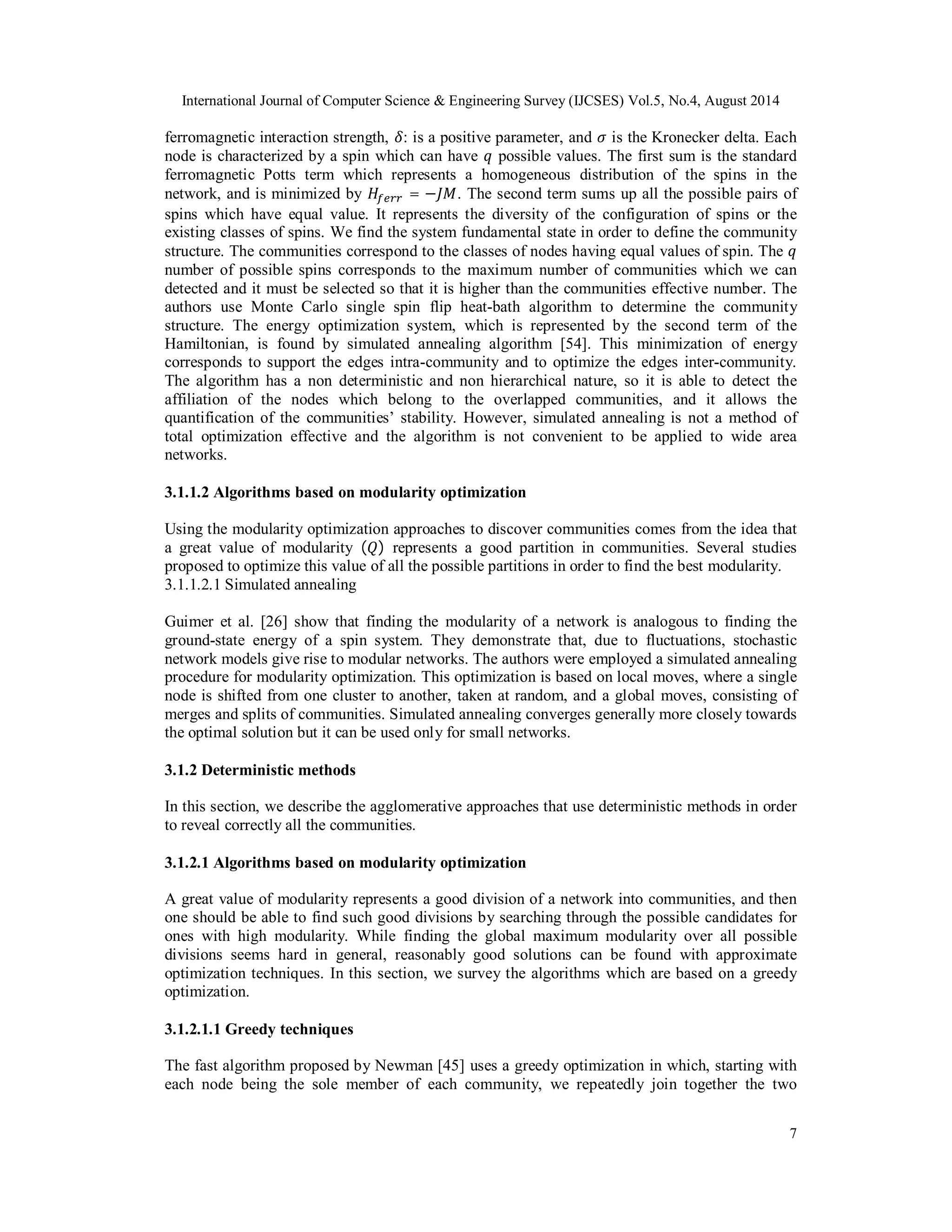 International Journal of Computer Science & Engineering Survey (IJCSES) Vol.5, No.4, August 2014 
ferromagnetic interaction strength, ߜ: is a positive parameter, and ߪ is the Kronecker delta. Each 
node is characterized by a spin which can have ݍ possible values. The first sum is the standard 
ferromagnetic Potts term which represents a homogeneous distribution of the spins in the 
network, and is minimized by ܪ௙௘௥௥ = −ܬܯ. The second term sums up all the possible pairs of 
spins which have equal value. It represents the diversity of the configuration of spins or the 
existing classes of spins. We find the system fundamental state in order to define the community 
structure. The communities correspond to the classes of nodes having equal values of spin. The ݍ 
number of possible spins corresponds to the maximum number of communities which we can 
detected and it must be selected so that it is higher than the communities effective number. The 
authors use Monte Carlo single spin flip heat-bath algorithm to determine the community 
structure. The energy optimization system, which is represented by the second term of the 
Hamiltonian, is found by simulated annealing algorithm [54]. This minimization of energy 
corresponds to support the edges intra-community and to optimize the edges inter-community. 
The algorithm has a non deterministic and non hierarchical nature, so it is able to detect the 
affiliation of the nodes which belong to the overlapped communities, and it allows the 
quantification of the communities’ stability. However, simulated annealing is not a method of 
total optimization effective and the algorithm is not convenient to be applied to wide area 
networks. 
3.1.1.2 Algorithms based on modularity optimization 
Using the modularity optimization approaches to discover communities comes from the idea that 
a great value of modularity (ܳ) represents a good partition in communities. Several studies 
proposed to optimize this value of all the possible partitions in order to find the best modularity. 
3.1.1.2.1 Simulated annealing 
Guimer et al. [26] show that finding the modularity of a network is analogous to finding the 
ground-state energy of a spin system. They demonstrate that, due to fluctuations, stochastic 
network models give rise to modular networks. The authors were employed a simulated annealing 
procedure for modularity optimization. This optimization is based on local moves, where a single 
node is shifted from one cluster to another, taken at random, and a global moves, consisting of 
merges and splits of communities. Simulated annealing converges generally more closely towards 
the optimal solution but it can be used only for small networks. 
3.1.2 Deterministic methods 
In this section, we describe the agglomerative approaches that use deterministic methods in order 
to reveal correctly all the communities. 
3.1.2.1 Algorithms based on modularity optimization 
A great value of modularity represents a good division of a network into communities, and then 
one should be able to find such good divisions by searching through the possible candidates for 
ones with high modularity. While finding the global maximum modularity over all possible 
divisions seems hard in general, reasonably good solutions can be found with approximate 
optimization techniques. In this section, we survey the algorithms which are based on a greedy 
optimization. 
3.1.2.1.1 Greedy techniques 
The fast algorithm proposed by Newman [45] uses a greedy optimization in which, starting with 
each node being the sole member of each community, we repeatedly join together the two 
7 
 