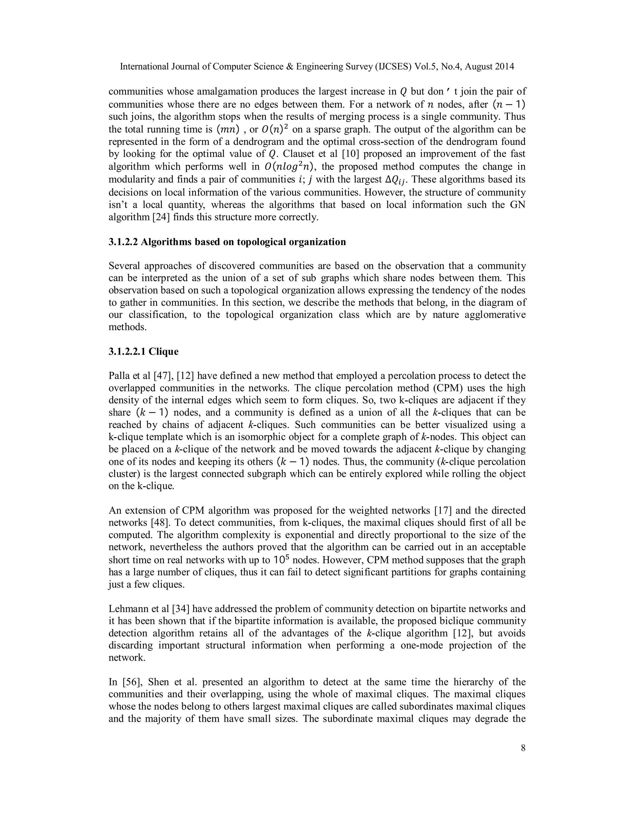 International Journal of Computer Science & Engineering Survey (IJCSES) Vol.5, No.4, August 2014 
communities whose amalgamation produces the largest increase in ܳ but don’t join the pair of 
communities whose there are no edges between them. For a network of ݊ nodes, after (݊ − 1) 
such joins, the algorithm stops when the results of merging process is a single community. Thus 
the total running time is (݉݊) , or ܱ(݊)ଶ on a sparse graph. The output of the algorithm can be 
represented in the form of a dendrogram and the optimal cross-section of the dendrogram found 
by looking for the optimal value of ܳ. Clauset et al [10] proposed an improvement of the fast 
algorithm which performs well in ܱ(݈݊݋݃ଶ݊), the proposed method computes the change in 
modularity and finds a pair of communities ݅; ݆ with the largest Δܳ௜௝. These algorithms based its 
decisions on local information of the various communities. However, the structure of community 
isn’t a local quantity, whereas the algorithms that based on local information such the GN 
algorithm [24] finds this structure more correctly. 
3.1.2.2 Algorithms based on topological organization 
Several approaches of discovered communities are based on the observation that a community 
can be interpreted as the union of a set of sub graphs which share nodes between them. This 
observation based on such a topological organization allows expressing the tendency of the nodes 
to gather in communities. In this section, we describe the methods that belong, in the diagram of 
our classification, to the topological organization class which are by nature agglomerative 
methods. 
3.1.2.2.1 Clique 
Palla et al [47], [12] have defined a new method that employed a percolation process to detect the 
overlapped communities in the networks. The clique percolation method (CPM) uses the high 
density of the internal edges which seem to form cliques. So, two k-cliques are adjacent if they 
share (݇ − 1) nodes, and a community is defined as a union of all the k-cliques that can be 
reached by chains of adjacent k-cliques. Such communities can be better visualized using a 
k-clique template which is an isomorphic object for a complete graph of k-nodes. This object can 
be placed on a k-clique of the network and be moved towards the adjacent k-clique by changing 
one of its nodes and keeping its others (݇ − 1) nodes. Thus, the community (k-clique percolation 
cluster) is the largest connected subgraph which can be entirely explored while rolling the object 
on the k-clique. 
An extension of CPM algorithm was proposed for the weighted networks [17] and the directed 
networks [48]. To detect communities, from k-cliques, the maximal cliques should first of all be 
computed. The algorithm complexity is exponential and directly proportional to the size of the 
network, nevertheless the authors proved that the algorithm can be carried out in an acceptable 
short time on real networks with up to 10ହ nodes. However, CPM method supposes that the graph 
has a large number of cliques, thus it can fail to detect significant partitions for graphs containing 
just a few cliques. 
Lehmann et al [34] have addressed the problem of community detection on bipartite networks and 
it has been shown that if the bipartite information is available, the proposed biclique community 
detection algorithm retains all of the advantages of the k-clique algorithm [12], but avoids 
discarding important structural information when performing a one-mode projection of the 
network. 
In [56], Shen et al. presented an algorithm to detect at the same time the hierarchy of the 
communities and their overlapping, using the whole of maximal cliques. The maximal cliques 
whose the nodes belong to others largest maximal cliques are called subordinates maximal cliques 
and the majority of them have small sizes. The subordinate maximal cliques may degrade the 
8 
 