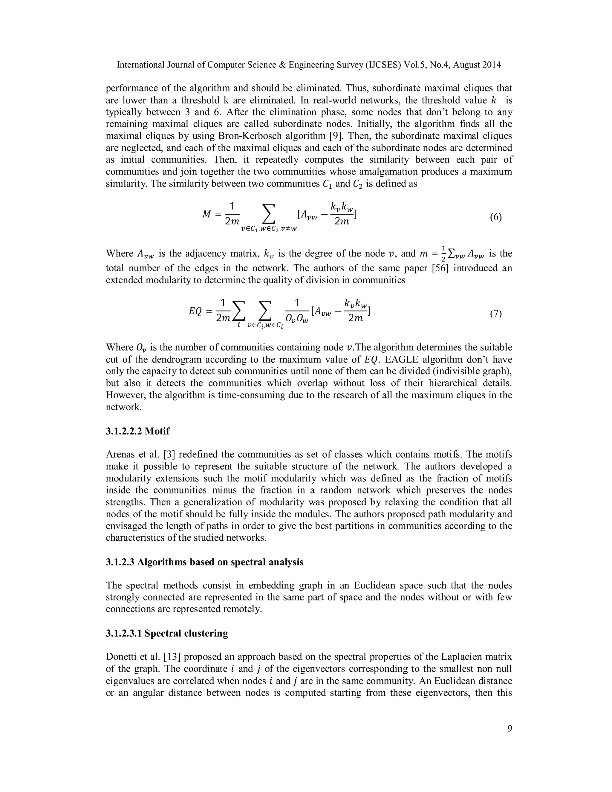 International Journal of Computer Science & Engineering Survey (IJCSES) Vol.5, No.4, August 2014 
performance of the algorithm and should be eliminated. Thus, subordinate maximal cliques that 
are lower than a threshold k are eliminated. In real-world networks, the threshold value ݇ is 
typically between 3 and 6. After the elimination phase, some nodes that don’t belong to any 
remaining maximal cliques are called subordinate nodes. Initially, the algorithm finds all the 
maximal cliques by using Bron-Kerbosch algorithm [9]. Then, the subordinate maximal cliques 
are neglected, and each of the maximal cliques and each of the subordinate nodes are determined 
as initial communities. Then, it repeatedly computes the similarity between each pair of 
communities and join together the two communities whose amalgamation produces a maximum 
similarity. The similarity between two communities ܥଵ and ܥଶ is defined as 
9 
ܯ = 
1 
2݉ 
෍ [ܣ௩௪ − 
݇௩ ݇௪ 
2݉ 
] 
௩∈஼భ,௪∈஼మ,௩ஷ௪ 
(6) 
Where ܣ௩௪ is the adjacency matrix, ݇௩ is the degree of the node ݒ, and ݉ = ଵ 
ଶ 
Σ௩௪ ܣ௩௪ is the 
total number of the edges in the network. The authors of the same paper [56] introduced an 
extended modularity to determine the quality of division in communities 
ܧܳ = 
1 
2݉ 
෍ ෍ 
1 
ܱ௩ܱ௪ 
[ܣ௩௪ − 
݇௩݇௪ 
2݉ 
] 
௜ ௩∈஼೔,௪∈஼೔ 
(7) 
Where ܱ௩ is the number of communities containing node ݒ.The algorithm determines the suitable 
cut of the dendrogram according to the maximum value of ܧܳ. EAGLE algorithm don’t have 
only the capacity to detect sub communities until none of them can be divided (indivisible graph), 
but also it detects the communities which overlap without loss of their hierarchical details. 
However, the algorithm is time-consuming due to the research of all the maximum cliques in the 
network. 
3.1.2.2.2 Motif 
Arenas et al. [3] redefined the communities as set of classes which contains motifs. The motifs 
make it possible to represent the suitable structure of the network. The authors developed a 
modularity extensions such the motif modularity which was defined as the fraction of motifs 
inside the communities minus the fraction in a random network which preserves the nodes 
strengths. Then a generalization of modularity was proposed by relaxing the condition that all 
nodes of the motif should be fully inside the modules. The authors proposed path modularity and 
envisaged the length of paths in order to give the best partitions in communities according to the 
characteristics of the studied networks. 
3.1.2.3 Algorithms based on spectral analysis 
The spectral methods consist in embedding graph in an Euclidean space such that the nodes 
strongly connected are represented in the same part of space and the nodes without or with few 
connections are represented remotely. 
3.1.2.3.1 Spectral clustering 
Donetti et al. [13] proposed an approach based on the spectral properties of the Laplacien matrix 
of the graph. The coordinate ݅ and ݆ of the eigenvectors corresponding to the smallest non null 
eigenvalues are correlated when nodes ݅ and ݆ are in the same community. An Euclidean distance 
or an angular distance between nodes is computed starting from these eigenvectors, then this 
 