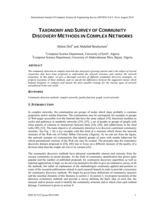 International Journal of Computer Science & Engineering Survey (IJCSES) Vol.5, No.4, August 2014 
TAXONOMY AND SURVEY OF COMMUNITY 
DISCOVERY METHODS IN COMPLEX NETWORKS 
Ahlem Drif1 and Abdallah Boukerram2 
1Computer Science Department, University of Setif1, Algeria 
2Computer Science Department, University of Abderrahmane Mira, Bejaia, Algeria 
ABSTRACT 
The community detection in complex networks has attracted a growing interest and is the subject of several 
researches that have been proposed to understand the network structure and analyze the network 
properties. In this paper, we give a thorough overview of different community discovery strategies, we 
propose taxonomy of these methods, and we specify the differences between the suggested classes which 
helping designers to compare and choose the most suitable strategy for the various types of network 
encountered in the real world. 
KEYWORDS 
Community detection methods, complex networks, quality function, graph, social networks. 
1. INTRODUCTION 
In complex networks, the communities are groups of nodes which share probably a common 
proprieties and/or similar functions. The communities may be correspond, for example, to groups 
of Web pages accessible over the Internet that have the same subject [19], functional modules as 
cycles and pathways in metabolic networks [25], [47], a set of people or groups of people with 
some pattern of contacts or interactions between them [24], [38], and subdivisions in the food 
webs [49], [32]. The main objective of community detection is to discover a pertinent community 
structure. See Fig. 1 for a toy example with this kind of a structure which shows the network 
structure of the Web site of Ferhat Abbas University (Algeria). As we can see from the figure, 
this network contains six communities that identify groups of users with similar behaviour for 
which personalized versions of the Web site may be created. The principle idea for community 
discovery domain proposed in [24], [46] was to focus on a different measure of the quality of a 
division other than the simple cut size or its variants [43]. 
The community discovery methods have attracted considerable interest and curiosity from the 
science community in recent decades. As the field of community identification has grown quite 
popular and the number of published proposals for community discovery algorithms as well as 
reported applications is high, we do not even pretend to be able to give an exhaustive survey of all 
the methods, but rather an explanation of the methodologies commonly applied and pointers to 
some of the essential publications related to each research branch in order to provide a taxonomy 
for community discovery methods. We begin by given basic definitions of community structure 
and the essential elements of this thematic in section 2. In section 3, we propose taxonomy of the 
detection community methods and provide a survey defining the basic idea of each one, the 
measure and/or process used to identify the community structure and to which class each method 
belongs. Conclusion is given in section 4. 
DOI:10.5121/ijcses.2014.5401 1 
 