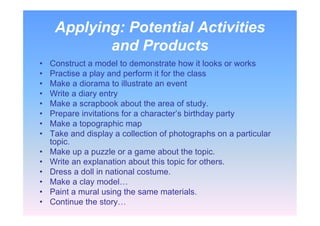 Applying: Potential Activities
and Products
• Construct a model to demonstrate how it looks or works
• Practise a play and perform it for the class
• Make a diorama to illustrate an event
• Write a diary entry
• Make a scrapbook about the area of study.
• Prepare invitations for a character’s birthday party
• Make a topographic map
• Take and display a collection of photographs on a particular
topic.
• Make up a puzzle or a game about the topic.
• Write an explanation about this topic for others.
• Dress a doll in national costume.
• Make a clay model…
• Paint a mural using the same materials.
• Continue the story…
 