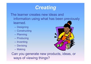 Creating
The learner creates new ideas and
information using what has been previously
learned.
– Designing
– Constructing
– Planning
– Producing
– Inventing
– Devising
– Making
Can you generate new products, ideas, or
ways of viewing things?
 
