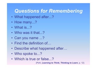 Questions for Remembering
• What happened after...?
• How many...?
• What is...?
• Who was it that...?
• Can you name ...?
• Find the definition of…
• Describe what happened after…
• Who spoke to...?
• Which is true or false...?
(Pohl, Learning to Think, Thinking to Learn, p. 12)
 