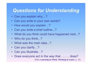 Questions for Understanding
• Can you explain why…?
• Can you write in your own words?
• How would you explain…?
• Can you write a brief outline...?
• What do you think could have happened next...?
• Who do you think...?
• What was the main idea...?
• Can you clarify…?
• Can you illustrate…?
• Does everyone act in the way that …….. does?
(Pohl, Learning to Think, Thinking to Learn, p. 12)
 