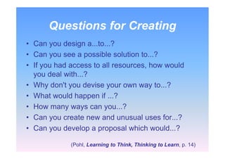 Questions for Creating
• Can you design a...to...?
• Can you see a possible solution to...?
• If you had access to all resources, how would
you deal with...?
• Why don't you devise your own way to...?
• What would happen if ...?
• How many ways can you...?
• Can you create new and unusual uses for...?
• Can you develop a proposal which would...?
(Pohl, Learning to Think, Thinking to Learn, p. 14)
 