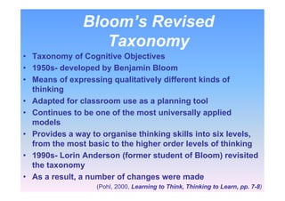 Bloom’s Revised
Taxonomy
• Taxonomy of Cognitive Objectives
• 1950s- developed by Benjamin Bloom
• Means of expressing qualitatively different kinds of
thinking
• Adapted for classroom use as a planning tool
• Continues to be one of the most universally applied
models
• Provides a way to organise thinking skills into six levels,
from the most basic to the higher order levels of thinking
• 1990s- Lorin Anderson (former student of Bloom) revisited
the taxonomy
• As a result, a number of changes were made
(Pohl, 2000, Learning to Think, Thinking to Learn, pp. 7-8)
 