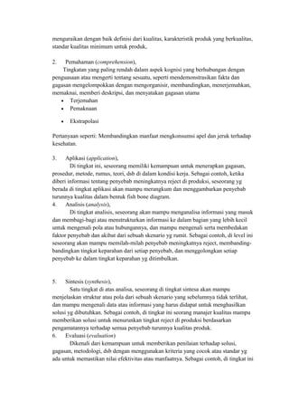 menguraikan dengan baik definisi dari kualitas, karakteristik produk yang berkualitas,
standar kualitas minimum untuk produk,
2. Pemahaman (comprehension),
Tingkatan yang paling rendah dalam aspek kognisi yang berhubungan dengan
penguasaan atau mengerti tentang sesuatu, seperti mendemonstrasikan fakta dan
gagasan mengelompokkan dengan mengorganisir, membandingkan, menerjemahkan,
memaknai, memberi deskripsi, dan menyatakan gagasan utama
• Terjemahan
• Pemaknaan
• Ekstrapolasi
Pertanyaan seperti: Membandingkan manfaat mengkonsumsi apel dan jeruk terhadap
kesehatan.
3. Aplikasi (application),
Di tingkat ini, seseorang memiliki kemampuan untuk menerapkan gagasan,
prosedur, metode, rumus, teori, dsb di dalam kondisi kerja. Sebagai contoh, ketika
diberi informasi tentang penyebab meningkatnya reject di produksi, seseorang yg
berada di tingkat aplikasi akan mampu merangkum dan menggambarkan penyebab
turunnya kualitas dalam bentuk fish bone diagram.
4. Analisis (analysis),
Di tingkat analisis, seseorang akan mampu menganalisa informasi yang masuk
dan membagi-bagi atau menstrukturkan informasi ke dalam bagian yang lebih kecil
untuk mengenali pola atau hubungannya, dan mampu mengenali serta membedakan
faktor penyebab dan akibat dari sebuah skenario yg rumit. Sebagai contoh, di level ini
seseorang akan mampu memilah-milah penyebab meningkatnya reject, membanding-
bandingkan tingkat keparahan dari setiap penyebab, dan menggolongkan setiap
penyebab ke dalam tingkat keparahan yg ditimbulkan.
5. Sintesis (synthesis),
Satu tingkat di atas analisa, seseorang di tingkat sintesa akan mampu
menjelaskan struktur atau pola dari sebuah skenario yang sebelumnya tidak terlihat,
dan mampu mengenali data atau informasi yang harus didapat untuk menghasilkan
solusi yg dibutuhkan. Sebagai contoh, di tingkat ini seorang manajer kualitas mampu
memberikan solusi untuk menurunkan tingkat reject di produksi berdasarkan
pengamatannya terhadap semua penyebab turunnya kualitas produk.
6. Evaluasi (evaluation)
Dikenali dari kemampuan untuk memberikan penilaian terhadap solusi,
gagasan, metodologi, dsb dengan menggunakan kriteria yang cocok atau standar yg
ada untuk memastikan nilai efektivitas atau manfaatnya. Sebagai contoh, di tingkat ini
 