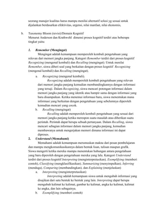 seorang manajer kualitas harus mampu menilai alternatif solusi yg sesuai untuk
dijalankan berdasarkan efektivitas, urgensi, nilai manfaat, nilai ekonomis,
b. Taxonomy Bloom (revisi)/Domain Kognitif
Menurut Anderson dan Krathwohl dimensi proses kognitif terdiri atas beberapa
tingkat yaitu:
1. Remember (Mengingat)
Mengingat adalah kemampuan memperoleh kembali pengetahuan yang
relevan dari memori jangka panjang. Kategori Remember terdiri dari proses kognitif
Recognizing (mengenal kembali) dan Recalling (mengingat). Untuk menilai
Remember, siswa diberi soal yang berkaitan dengan proses kognitif Recognizing
(mengenal kembali) dan Recalling (mengingat).
a. Recognizing (mengenal kembali).
Recognizing adalah memperoleh kembali pengetahuan yang relevan
dari memori jangka panjang kemudian membandingkannya dengan informasi
yang tersaji. Dalam Recognizing, siswa mencari potongan informasi dalam
memori jangka panjang yang identik atau hampir sama dengan informasi yang
baru disampaikan. Ketika menemui informasi baru, siswa menentukan mana
informasi yang berkaitan dengan pengetahuan yang sebelumnya diperoleh
kemudian mencari yang cocok.
b. Recalling (mengingat)
Recalling adalah memperoleh kembali pengetahuan yang sesuai dari
memori jangka panjang ketika merespon suatu masalah atau diberikan suatu
perintah. Perintah dapat berupa sebuah pertanyaan. Dalam Recalling, siswa
mencari sebagian informasi dalam memori jangka panjang, kemudian
membawanya untuk mengerjakan memori dimana informasi ini dapat
diproses.
2. Understand (Memahami)
Memahami adalah kemampuan merumuskan makna dari pesan pembelajaran
dan mampu mengkomunikasikannya dalam bentuk lisan, tulisan maupun grafik.
Siswa mengerti ketika mereka mampu menentukan hubungan antara pengetahuan
yang baru diperoleh dengan pengetahuan mereka yang lalu. Kategori Understand
terdiri dari proses kognitif Interpreting (menginterpretasikan), Exemplifying (memberi
contoh), Classifying (mengklasifikasikan), Summarizing (menyimpulkan), Inferring
(menduga), Comparing (membandingkan), dan Explaining (menjelaskan)
a. Interpreting (menginterpretasikan)
Interpreting adalah kemampuan siswa untuk mengubah informasi yang
disajikan dari satu bentuk ke bentuk yang lain. Interpreting dapat berupa
mengubah kalimat ke kalimat, gambar ke kalimat, angka ke kalimat, kalimat
ke angka, dan lain sebagainya.
b. Exemplifying (memberi contoh)
 
