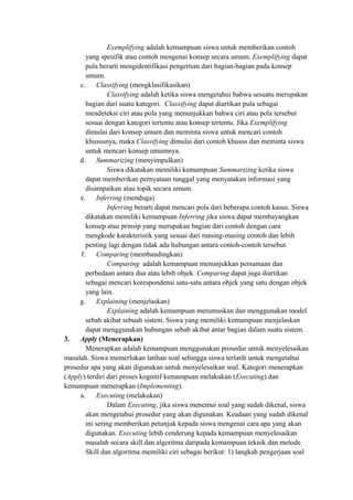 Exemplifying adalah kemampuan siswa untuk memberikan contoh
yang spesifik atau contoh mengenai konsep secara umum. Exemplifying dapat
pula berarti mengidentifikasi pengertian dari bagian-bagian pada konsep
umum.
c. Classifying (mengklasifikasikan)
Classifying adalah ketika siswa mengetahui bahwa sesuatu merupakan
bagian dari suatu kategori. Classifying dapat diartikan pula sebagai
mendeteksi ciri atau pola yang menunjukkan bahwa ciri atau pola tersebut
sesuai dengan kategori tertentu atau konsep tertentu. Jika Exemplifying
dimulai dari konsep umum dan meminta siswa untuk mencari contoh
khususnya, maka Classifying dimulai dari contoh khusus dan meminta siswa
untuk mencari konsep umumnya.
d. Summarizing (menyimpulkan)
Siswa dikatakan memiliki kemampuan Summarizing ketika siswa
dapat memberikan pernyataan tunggal yang menyatakan informasi yang
disampaikan atau topik secara umum.
e. Inferring (menduga)
Inferring berarti dapat mencari pola dari beberapa contoh kasus. Siswa
dikatakan memiliki kemampuan Inferring jika siswa dapat membayangkan
konsep atau prinsip yang merupakan bagian dari contoh dengan cara
mengkode karakteristik yang sesuai dari masing-masing contoh dan lebih
penting lagi dengan tidak ada hubungan antara contoh-contoh tersebut.
f. Comparing (membandingkan)
Comparing adalah kemampuan menunjukkan persamaan dan
perbedaan antara dua atau lebih objek. Comparing dapat juga diartikan
sebagai mencari korespondensi satu-satu antara objek yang satu dengan objek
yang lain.
g. Explaining (menjelaskan)
Explaining adalah kemampuan merumuskan dan menggunakan model
sebab akibat sebuah sistem. Siswa yang memiliki kemampuan menjelaskan
dapat menggunakan hubungan sebab akibat antar bagian dalam suatu sistem.
3. Apply (Menerapkan)
Menerapkan adalah kemampuan menggunakan prosedur untuk menyelesaikan
masalah. Siswa memerlukan latihan soal sehingga siswa terlatih untuk mengetahui
prosedur apa yang akan digunakan untuk menyelesaikan soal. Kategori menerapkan
(Apply) terdiri dari proses kognitif kemampuan melakukan (Executing) dan
kemampuan menerapkan (Implementing).
a. Executing (melakukan)
Dalam Executing, jika siswa menemui soal yang sudah dikenal, siswa
akan mengetahui prosedur yang akan digunakan. Keadaan yang sudah dikenal
ini sering memberikan petunjuk kepada siswa mengenai cara apa yang akan
digunakan. Executing lebih cenderung kepada kemampuan menyelesaikan
masalah secara skill dan algoritma daripada kemampuan teknik dan metode.
Skill dan algoritma memiliki ciri sebagai berikut: 1) langkah pengerjaan soal
 