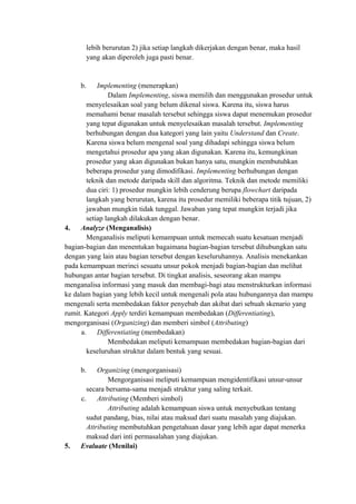 lebih berurutan 2) jika setiap langkah dikerjakan dengan benar, maka hasil
yang akan diperoleh juga pasti benar.
b. Implementing (menerapkan)
Dalam Implementing, siswa memilih dan menggunakan prosedur untuk
menyelesaikan soal yang belum dikenal siswa. Karena itu, siswa harus
memahami benar masalah tersebut sehingga siswa dapat menemukan prosedur
yang tepat digunakan untuk menyelesaikan masalah tersebut. Implementing
berhubungan dengan dua kategori yang lain yaitu Understand dan Create.
Karena siswa belum mengenal soal yang dihadapi sehingga siswa belum
mengetahui prosedur apa yang akan digunakan. Karena itu, kemungkinan
prosedur yang akan digunakan bukan hanya satu, mungkin membutuhkan
beberapa prosedur yang dimodifikasi. Implementing berhubungan dengan
teknik dan metode daripada skill dan algoritma. Teknik dan metode memiliki
dua ciri: 1) prosedur mungkin lebih cenderung berupa flowchart daripada
langkah yang berurutan, karena itu prosedur memiliki beberapa titik tujuan, 2)
jawaban mungkin tidak tunggal. Jawaban yang tepat mungkin terjadi jika
setiap langkah dilakukan dengan benar.
4. Analyze (Menganalisis)
Menganalisis meliputi kemampuan untuk memecah suatu kesatuan menjadi
bagian-bagian dan menentukan bagaimana bagian-bagian tersebut dihubungkan satu
dengan yang lain atau bagian tersebut dengan keseluruhannya. Analisis menekankan
pada kemampuan merinci sesuatu unsur pokok menjadi bagian-bagian dan melihat
hubungan antar bagian tersebut. Di tingkat analisis, seseorang akan mampu
menganalisa informasi yang masuk dan membagi-bagi atau menstrukturkan informasi
ke dalam bagian yang lebih kecil untuk mengenali pola atau hubungannya dan mampu
mengenali serta membedakan faktor penyebab dan akibat dari sebuah skenario yang
rumit. Kategori Apply terdiri kemampuan membedakan (Differentiating),
mengorganisasi (Organizing) dan memberi simbol (Attributing)
a. Differentiating (membedakan)
Membedakan meliputi kemampuan membedakan bagian-bagian dari
keseluruhan struktur dalam bentuk yang sesuai.
b. Organizing (mengorganisasi)
Mengorganisasi meliputi kemampuan mengidentifikasi unsur-unsur
secara bersama-sama menjadi struktur yang saling terkait.
c. Attributing (Memberi simbol)
Attributing adalah kemampuan siswa untuk menyebutkan tentang
sudut pandang, bias, nilai atau maksud dari suatu masalah yang diajukan.
Attributing membutuhkan pengetahuan dasar yang lebih agar dapat menerka
maksud dari inti permasalahan yang diajukan.
5. Evaluate (Menilai)
 