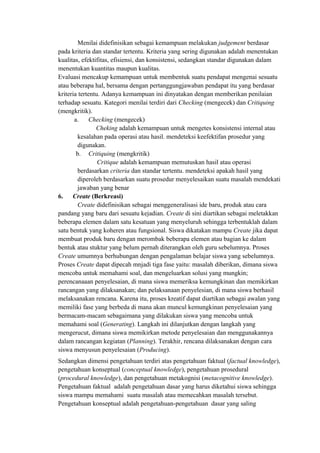 Menilai didefinisikan sebagai kemampuan melakukan judgement berdasar
pada kriteria dan standar tertentu. Kriteria yang sering digunakan adalah menentukan
kualitas, efektifitas, efisiensi, dan konsistensi, sedangkan standar digunakan dalam
menentukan kuantitas maupun kualitas.
Evaluasi mencakup kemampuan untuk membentuk suatu pendapat mengenai sesuatu
atau beberapa hal, bersama dengan pertanggungjawaban pendapat itu yang berdasar
kriteria tertentu. Adanya kemampuan ini dinyatakan dengan memberikan penilaian
terhadap sesuatu. Kategori menilai terdiri dari Checking (mengecek) dan Critiquing
(mengkritik).
a. Checking (mengecek)
Cheking adalah kemampuan untuk mengetes konsistensi internal atau
kesalahan pada operasi atau hasil. mendeteksi keefektifan prosedur yang
digunakan.
b. Critiquing (mengkritik)
Critique adalah kemampuan memutuskan hasil atau operasi
berdasarkan criteria dan standar tertentu. mendeteksi apakah hasil yang
diperoleh berdasarkan suatu prosedur menyelesaikan suatu masalah mendekati
jawaban yang benar
6. Create (Berkreasi)
Create didefinisikan sebagai menggeneralisasi ide baru, produk atau cara
pandang yang baru dari sesuatu kejadian. Create di sini diartikan sebagai meletakkan
beberapa elemen dalam satu kesatuan yang menyeluruh sehingga terbentuklah dalam
satu bentuk yang koheren atau fungsional. Siswa dikatakan mampu Create jika dapat
membuat produk baru dengan merombak beberapa elemen atau bagian ke dalam
bentuk atau stuktur yang belum pernah diterangkan oleh guru sebelumnya. Proses
Create umumnya berhubungan dengan pengalaman belajar siswa yang sebelumnya.
Proses Create dapat dipecah mnjadi tiga fase yaitu: masalah diberikan, dimana siswa
mencoba untuk memahami soal, dan mengeluarkan solusi yang mungkin;
perencanaaan penyelesaian, di mana siswa memeriksa kemungkinan dan memikirkan
rancangan yang dilaksanakan; dan pelaksanaan penyelesian, di mana siswa berhasil
melaksanakan rencana. Karena itu, proses kreatif dapat diartikan sebagai awalan yang
memiliki fase yang berbeda di mana akan muncul kemungkinan penyelesaian yang
bermacam-macam sebagaimana yang dilakukan siswa yang mencoba untuk
memahami soal (Generating). Langkah ini dilanjutkan dengan langkah yang
mengerucut, dimana siswa memikirkan metode penyelesaian dan menggunakannya
dalam rancangan kegiatan (Planning). Terakhir, rencana dilaksanakan dengan cara
siswa menyusun penyelesaian (Producing).
Sedangkan dimensi pengetahuan terdiri atas pengetahuan faktual (factual knowledge),
pengetahuan konseptual (conceptual knowledge), pengetahuan prosedural
(procedural knowledge), dan pengetahuan metakognisi (metacognitive knowledge).
Pengetahuan faktual adalah pengetahuan dasar yang harus diketahui siswa sehingga
siswa mampu memahami suatu masalah atau memecahkan masalah tersebut.
Pengetahuan konseptual adalah pengetahuan-pengetahuan dasar yang saling
 