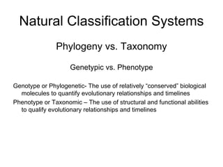 Natural Classification Systems
Phylogeny vs. Taxonomy
Genetypic vs. Phenotype
Genotype or Phylogenetic- The use of relatively “conserved” biological
molecules to quantify evolutionary relationships and timelines
Phenotype or Taxonomic – The use of structural and functional abilities
to qualify evolutionary relationships and timelines
 