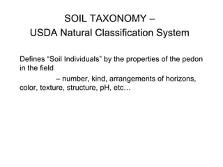 SOIL TAXONOMY –
USDA Natural Classification System
Defines “Soil Individuals” by the properties of the pedon
in the field
– number, kind, arrangements of horizons,
color, texture, structure, pH, etc…
 