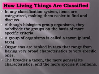 How Living Things Are Classified
• In any classification system, items are
categorized, making them easier to find and
discuss.
• Although biologists group organisms, they
subdivide the groups on the basis of more
specific criteria.
• A group of organisms is called a taxon (plural,
taxa).
• Organisms are ranked in taxa that range from
having very broad characteristics to very specific
ones.
• The broader a taxon, the more general its
characteristics, and the more species it contains.
 