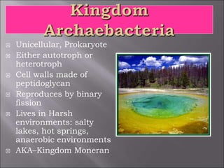  Unicellular, Prokaryote
 Either autotroph or
heterotroph
 Cell walls made of
peptidoglycan
 Reproduces by binary
fission
 Lives in Harsh
environments: salty
lakes, hot springs,
anaerobic environments
 AKA–Kingdom Moneran
 