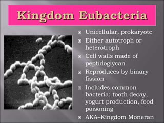  Unicellular, prokaryote
 Either autotroph or
heterotroph
 Cell walls made of
peptidoglycan
 Reproduces by binary
fission
 Includes common
bacteria: tooth decay,
yogurt production, food
poisoning
 AKA–Kingdom Moneran
 