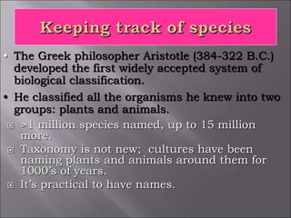  >1 million species named, up to 15 million
more.
 Taxonomy is not new; cultures have been
naming plants and animals around them for
1000’s of years.
 It’s practical to have names.
• The Greek philosopher Aristotle (384-322 B.C.)
developed the first widely accepted system of
biological classification.
• He classified all the organisms he knew into two
groups: plants and animals.
 