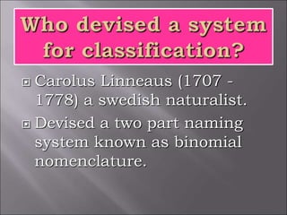  Carolus Linneaus (1707 -
1778) a swedish naturalist.
 Devised a two part naming
system known as binomial
nomenclature.
 