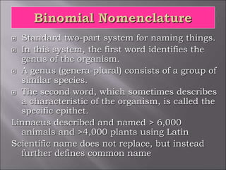  Standard two-part system for naming things.
 In this system, the first word identifies the
genus of the organism.
 A genus (genera-plural) consists of a group of
similar species.
 The second word, which sometimes describes
a characteristic of the organism, is called the
specific epithet.
Linnaeus described and named > 6,000
animals and >4,000 plants using Latin
Scientific name does not replace, but instead
further defines common name
 