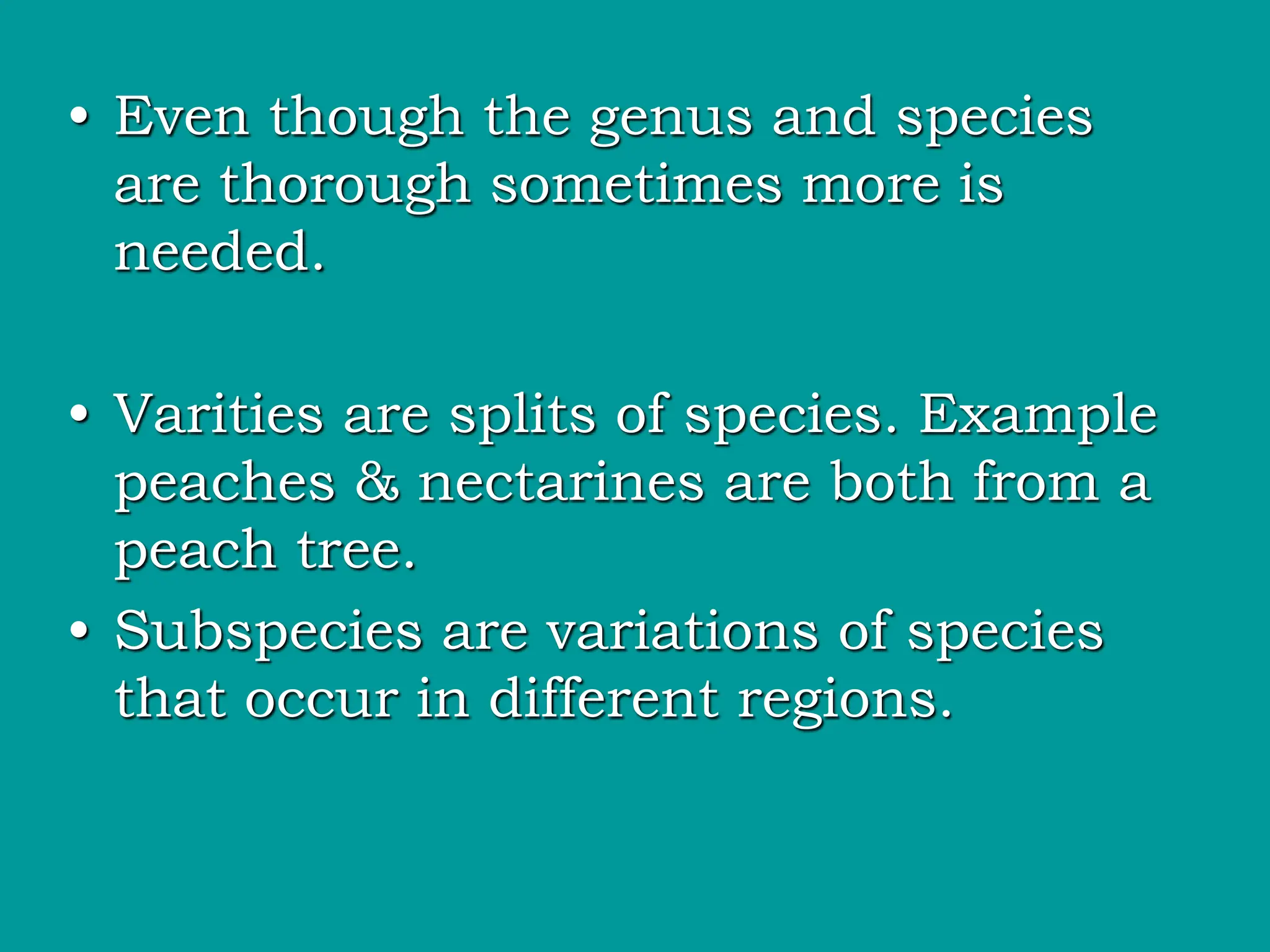 • Even though the genus and species
are thorough sometimes more is
needed.
• Varities are splits of species. Example
peaches & nectarines are both from a
peach tree.
• Subspecies are variations of species
that occur in different regions.
 