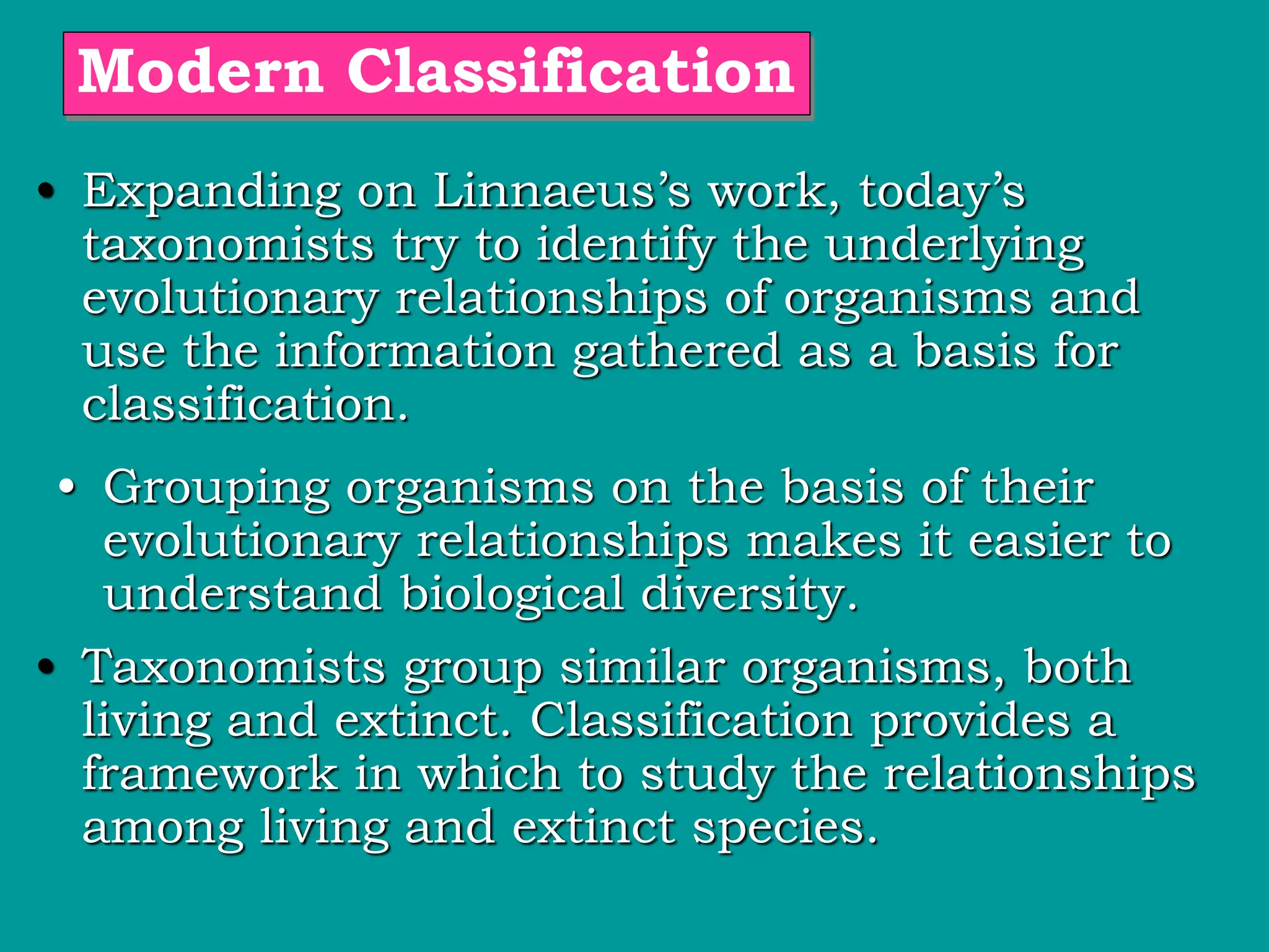 • Grouping organisms on the basis of their
evolutionary relationships makes it easier to
understand biological diversity.
Modern Classification
• Expanding on Linnaeus’s work, today’s
taxonomists try to identify the underlying
evolutionary relationships of organisms and
use the information gathered as a basis for
classification.
• Taxonomists group similar organisms, both
living and extinct. Classification provides a
framework in which to study the relationships
among living and extinct species.
 