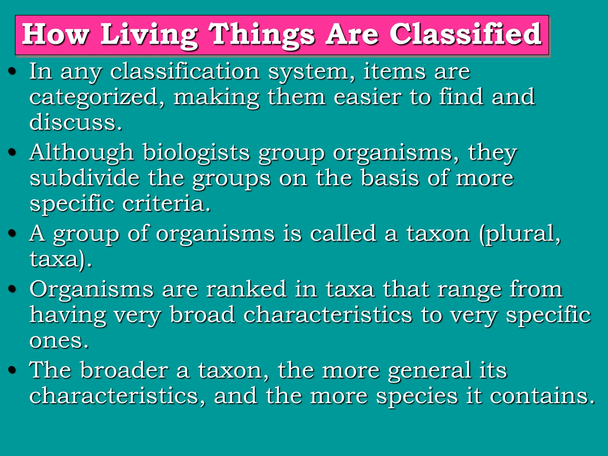 How Living Things Are Classified
• In any classification system, items are
categorized, making them easier to find and
discuss.
• Although biologists group organisms, they
subdivide the groups on the basis of more
specific criteria.
• A group of organisms is called a taxon (plural,
taxa).
• Organisms are ranked in taxa that range from
having very broad characteristics to very specific
ones.
• The broader a taxon, the more general its
characteristics, and the more species it contains.
 