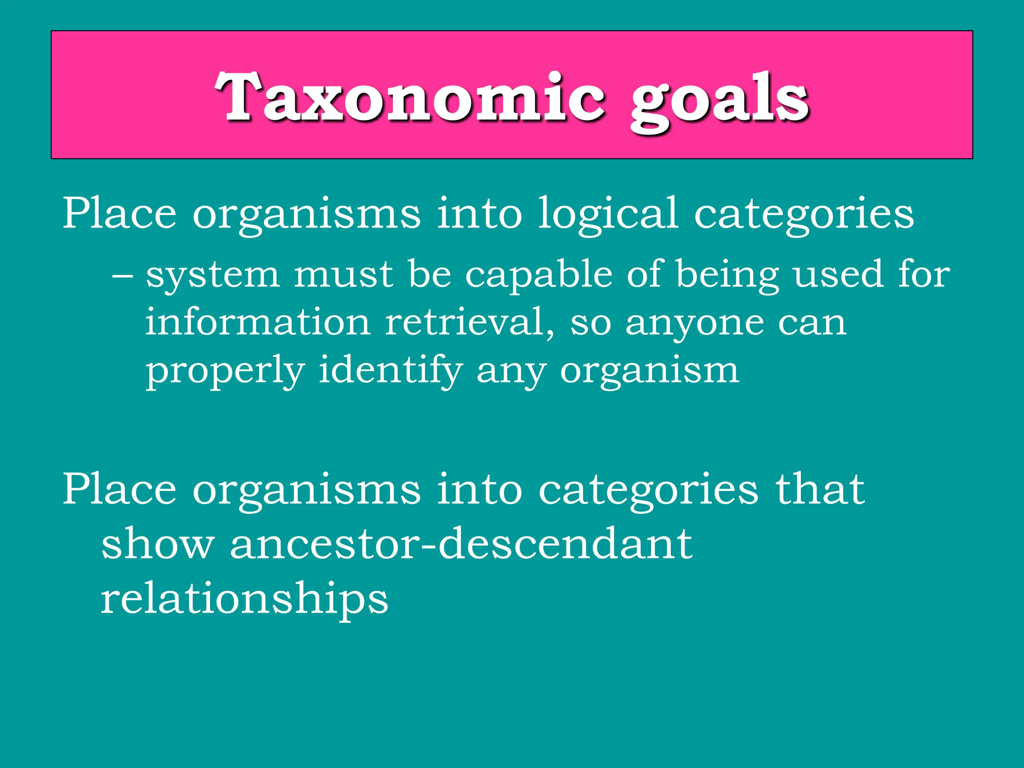 Taxonomic goals
Place organisms into logical categories
– system must be capable of being used for
information retrieval, so anyone can
properly identify any organism
Place organisms into categories that
show ancestor-descendant
relationships
 