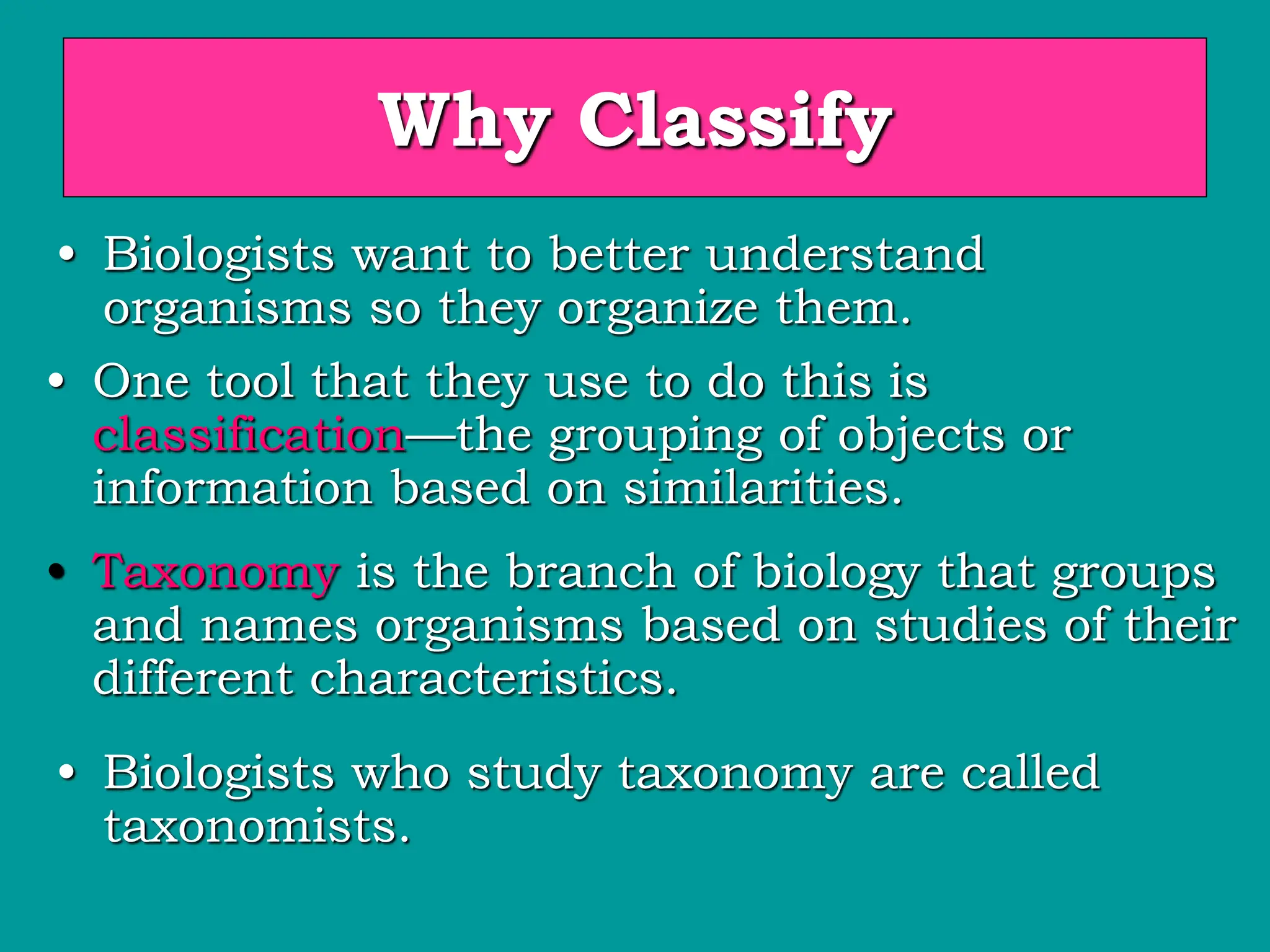 Why Classify
• Biologists want to better understand
organisms so they organize them.
• One tool that they use to do this is
classification—the grouping of objects or
information based on similarities.
• Taxonomy is the branch of biology that groups
and names organisms based on studies of their
different characteristics.
• Biologists who study taxonomy are called
taxonomists.
 