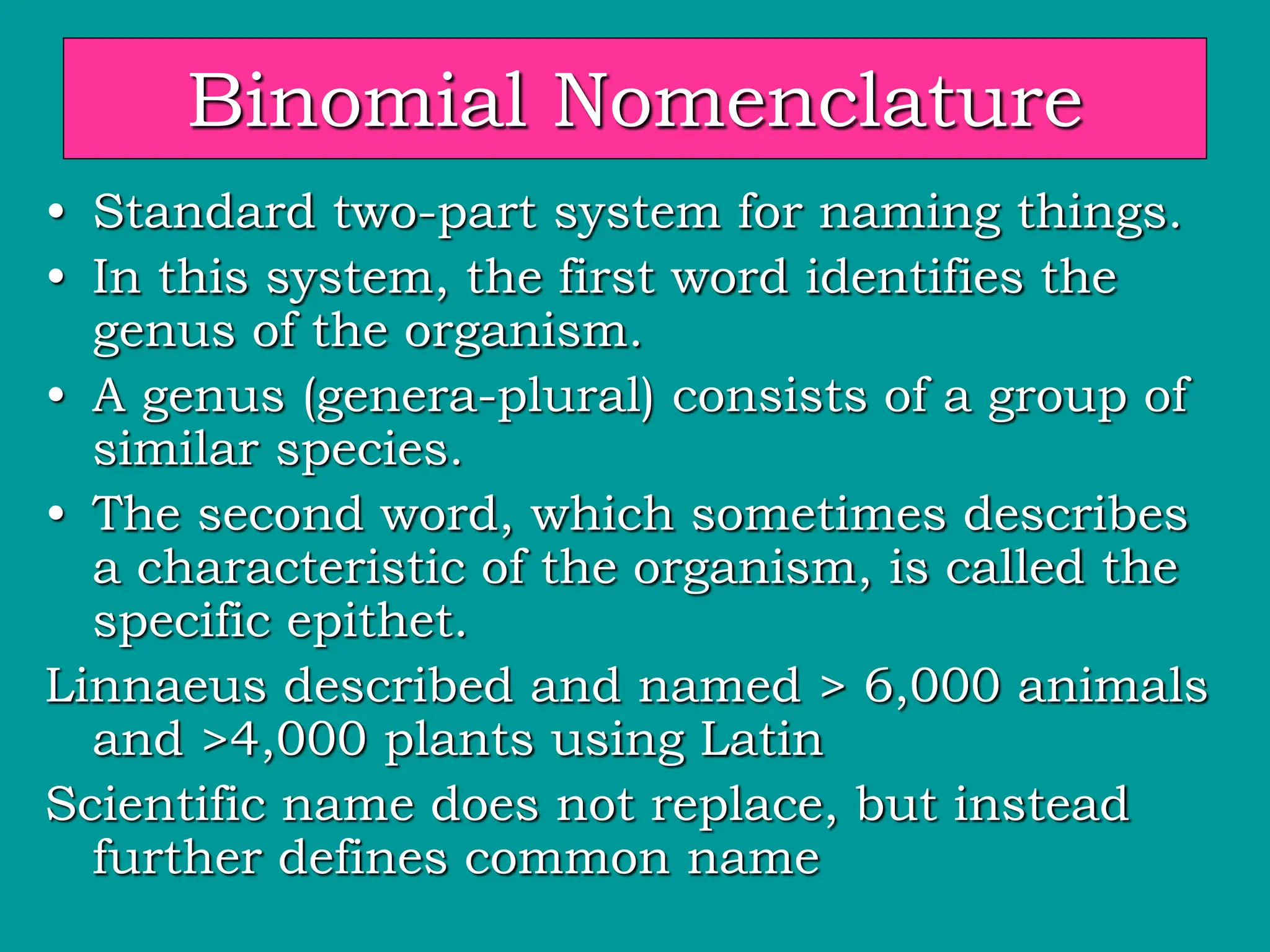 Binomial Nomenclature
• Standard two-part system for naming things.
• In this system, the first word identifies the
genus of the organism.
• A genus (genera-plural) consists of a group of
similar species.
• The second word, which sometimes describes
a characteristic of the organism, is called the
specific epithet.
Linnaeus described and named > 6,000 animals
and >4,000 plants using Latin
Scientific name does not replace, but instead
further defines common name
 