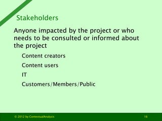 Stakeholders
Anyone impacted by the project or who
needs to be consulted or informed about
the project
     Content creators
     Content users
     IT
     Customers/Members/Public




© 2012 by ContextualAnalysis              16
 