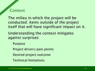 Context
The milieu in which the project will be
conducted: items outside of the project
itself that will have significant impact on it.
Understanding the context mitigates
against surprises
     Purpose
     Project drivers/pain points
     Desired project outcome
     Technical limitations

© 2012 by ContextualAnalysis                  25
 