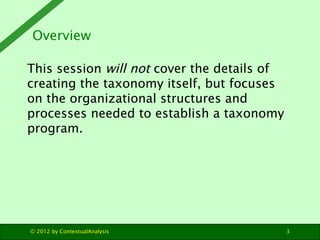 Overview

This session will not cover the details of
creating the taxonomy itself, but focuses
on the organizational structures and
processes needed to establish a taxonomy
program.




© 2012 by ContextualAnalysis                 3
 