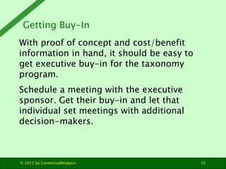 Getting Buy-In
With proof of concept and cost/benefit
information in hand, it should be easy to
get executive buy-in for the taxonomy
program.
Schedule a meeting with the executive
sponsor. Get their buy-in and let that
individual set meetings with additional
decision-makers.



© 2012 by ContextualAnalysis                35
 