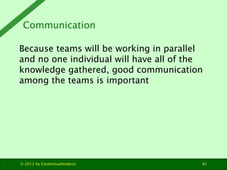 Communication

Because teams will be working in parallel
and no one individual will have all of the
knowledge gathered, good communication
among the teams is important




© 2012 by ContextualAnalysis             42
 