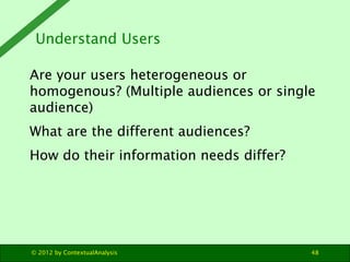 Understand Users

Are your users heterogeneous or
homogenous? (Multiple audiences or single
audience)
What are the different audiences?
How do their information needs differ?




© 2012 by ContextualAnalysis             48
 