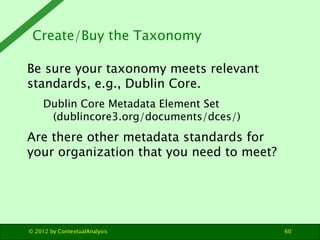 Create/Buy the Taxonomy

Be sure your taxonomy meets relevant
standards, e.g., Dublin Core.
     Dublin Core Metadata Element Set
      (dublincore3.org/documents/dces/)
Are there other metadata standards for
your organization that you need to meet?




© 2012 by ContextualAnalysis               60
 