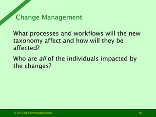 Change Management

What processes and workflows will the new
taxonomy affect and how will they be
affected?
Who are all of the individuals impacted by
the changes?




© 2012 by ContextualAnalysis                 66
 