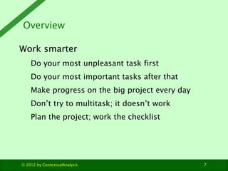 Overview

Work smarter
    Do your most unpleasant task first
    Do your most important tasks after that
    Make progress on the big project every day
    Don’t try to multitask; it doesn’t work
    Plan the project; work the checklist




© 2012 by ContextualAnalysis                     7
 
