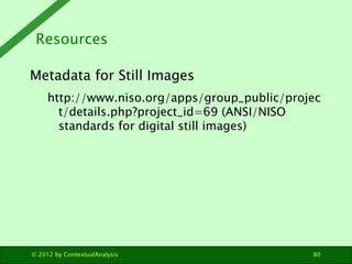 Resources

Metadata for Still Images
     http://www.niso.org/apps/group_public/projec
       t/details.php?project_id=69 (ANSI/NISO
       standards for digital still images)




© 2012 by ContextualAnalysis                   80
 
