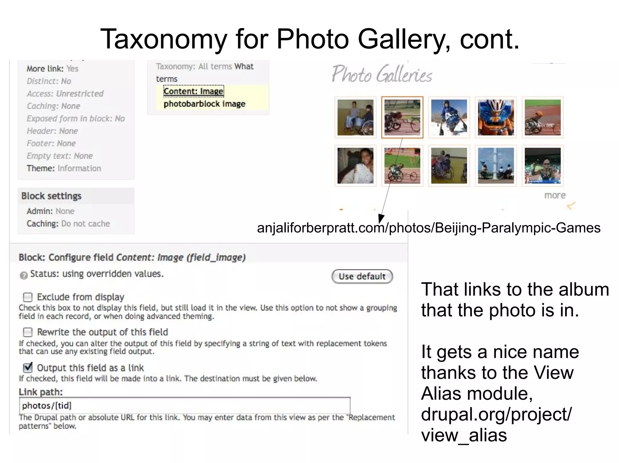 Taxonomy for Photo Gallery, cont.




            anjaliforberpratt.com/photos/Beijing-Paralympic-Games



                                     That links to the album
                                     that the photo is in.

                                     It gets a nice name
                                     thanks to the View
                                     Alias module,
                                     drupal.org/project/
                                     view_alias
 