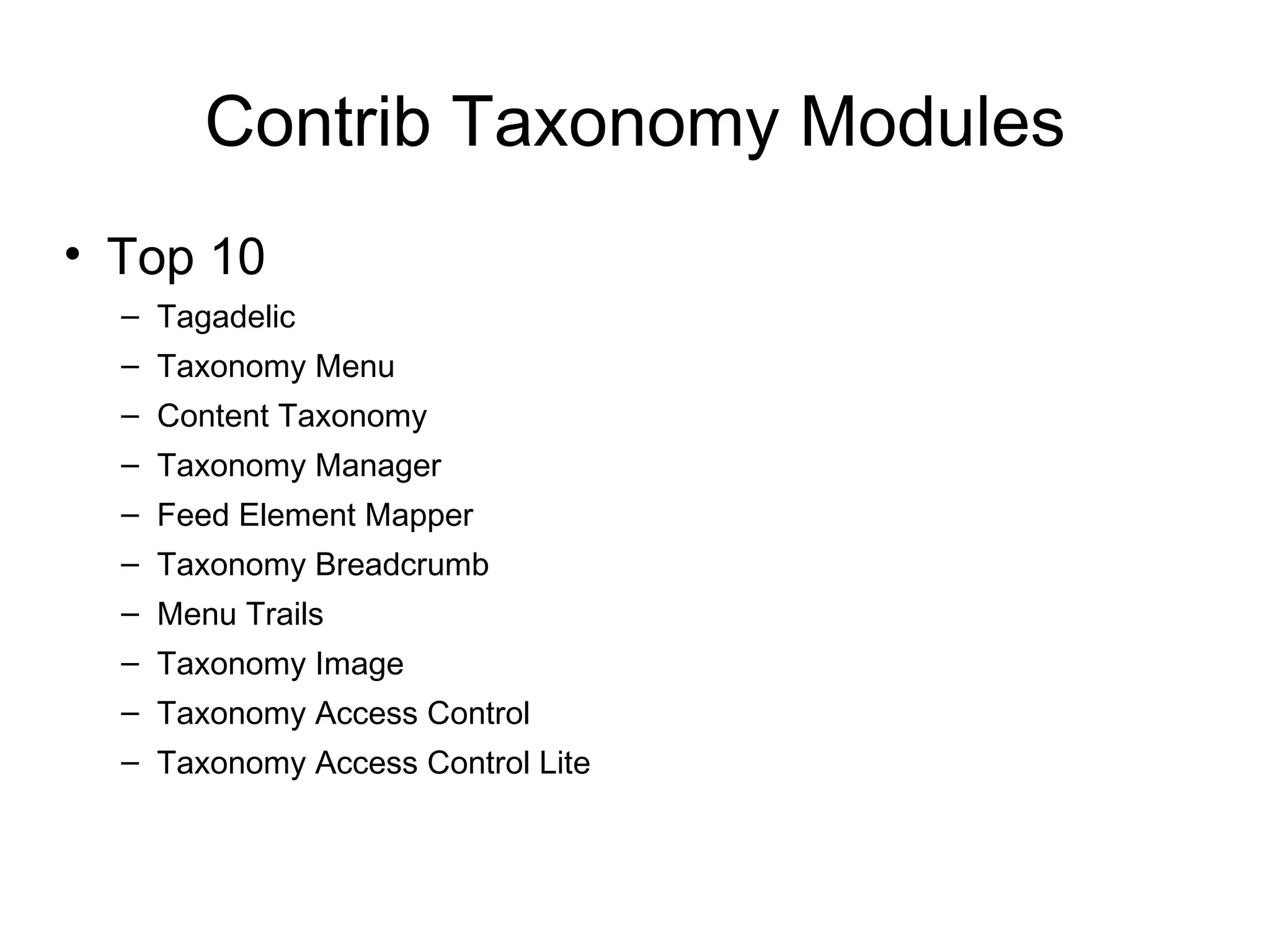 Contrib Taxonomy Modules
• Top 10
  – Tagadelic
  – Taxonomy Menu
  – Content Taxonomy
  – Taxonomy Manager
  – Feed Element Mapper
  – Taxonomy Breadcrumb
  – Menu Trails
  – Taxonomy Image
  – Taxonomy Access Control
  – Taxonomy Access Control Lite
 
