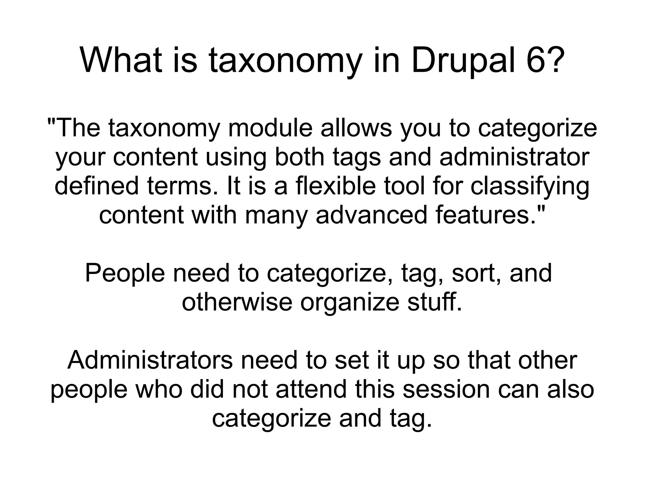 What is taxonomy in Drupal 6?
"The taxonomy module allows you to categorize
 your content using both tags and administrator
 defined terms. It is a flexible tool for classifying
     content with many advanced features."

   People need to categorize, tag, sort, and
           otherwise organize stuff.

 Administrators need to set it up so that other
people who did not attend this session can also
             categorize and tag.
 
