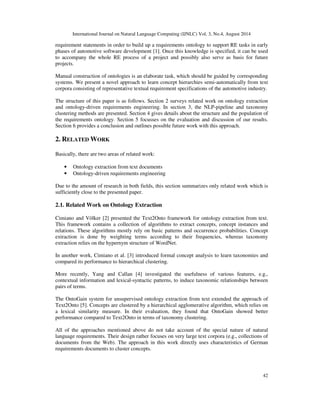 International Journal on Natural Language Computing (IJNLC) Vol. 3, No.4, August 2014 
requirement statements in order to build up a requirements ontology to support RE tasks in early 
phases of automotive software development [1]. Once this knowledge is specified, it can be used 
to accompany the whole RE process of a project and possibly also serve as basis for future 
projects. 
Manual construction of ontologies is an elaborate task, which should be guided by corresponding 
systems. We present a novel approach to learn concept hierarchies semi-automatically from text 
corpora consisting of representative textual requirement specifications of the automotive industry. 
The structure of this paper is as follows. Section 2 surveys related work on ontology extraction 
and ontology-driven requirements engineering. In section 3, the NLP-pipeline and taxonomy 
clustering methods are presented. Section 4 gives details about the structure and the population of 
the requirements ontology. Section 5 focusses on the evaluation and discussion of our results. 
Section 6 provides a conclusion and outlines possible future work with this approach. 
42 
2. RELATED WORK 
Basically, there are two areas of related work: 
• Ontology extraction from text documents 
• Ontology-driven requirements engineering 
Due to the amount of research in both fields, this section summarizes only related work which is 
sufficiently close to the presented paper. 
2.1. Related Work on Ontology Extraction 
Cimiano and Völker [2] presented the Text2Onto framework for ontology extraction from text. 
This framework contains a collection of algorithms to extract concepts, concept instances and 
relations. These algorithms mostly rely on basic patterns and occurrence probabilities. Concept 
extraction is done by weighting terms according to their frequencies, whereas taxonomy 
extraction relies on the hypernym structure of WordNet. 
In another work, Cimiano et al. [3] introduced formal concept analysis to learn taxonomies and 
compared its performance to hierarchical clustering. 
More recently, Yang and Callan [4] investigated the usefulness of various features, e.g., 
contextual information and lexical-syntactic patterns, to induce taxonomic relationships between 
pairs of terms. 
The OntoGain system for unsupervised ontology extraction from text extended the approach of 
Text2Onto [5]. Concepts are clustered by a hierarchical agglomerative algorithm, which relies on 
a lexical similarity measure. In their evaluation, they found that OntoGain showed better 
performance compared to Text2Onto in terms of taxonomy clustering. 
All of the approaches mentioned above do not take account of the special nature of natural 
language requirements. Their design rather focuses on very large text corpora (e.g., collections of 
documents from the Web). The approach in this work directly uses characteristics of German 
requirements documents to cluster concepts. 
 