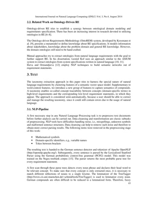 International Journal on Natural Language Computing (IJNLC) Vol. 3, No.4, August 2014 
43 
2.2. Related Work on Ontology-Driven RE 
Ontology-driven RE tries to establish a synergy between ontological domain modeling and 
requirements specification. There has been an increasing interest in research devoted to utilizing 
ontologies in RE [6–8]. 
The Ontology-driven Requirements Methodology (OntoREM) system, developed by Kossmann et 
al. [9], presents a metamodel to define knowledge about RE specifications. It models information 
about stakeholders, knowledge about the problem domain and general RE knowledge. However, 
the domain ontologies still need to be hand-crafted. 
Mutual approaches try to extract ontologies from natural language requirements with the goal to 
further support RE. In his dissertation, Leonid Kof uses an approach similar to the ASIUM 
system to extract ontologies from system specifications written in natural language [10, 11]. 
Ilieva and Ormandjieva [12] employ NLP techniques to build semantic networks out of 
requirement statements. 
3. TEXT 
The taxonomy extraction approach in this paper tries to harness the special nature of natural 
language requirements by clustering features of a semantic vector space model. Supplementary to 
word-context features, we introduce a new group of features to capture semantics of compounds. 
A taxonomy enables so-called concept traceability between concepts (domain-specific terms) in 
high-level requirements and the corresponding low-level requirement statements, in which they 
appear. The approach is considered semi-automatically, because a user should be able to correct 
and manage the resulting taxonomy, since it could still contain errors due to the usage of natural 
language. 
3.1. NLP-Pipeline 
A first necessary step in any Natural Language Processing task is to preprocess text documents 
before further analysis can be carried out. Data cleansing and transformation are classic subtasks 
of preprocessing. NLP tools have difficulties handling noise, i.e., misspellings, unknown symbols 
and malformed sentence structures. Data cleansing can help to remove such noise and therefore to 
obtain more correct parsing results. The following items were removed in the preprocessing stage 
of this work: 
• Mathematical symbols 
• Domain-specific identifiers, e.g., variable names 
• Tokes between brackets 
The resulting text is handed to the German sentence detector and tokenizer of Apache OpenNLP 
(http://opennlp.apache.org/). Subsequently, every sentence is parsed by the Lexicalized Stanford 
Parser using the German probabilistic context-free grammar (PCFG) model. This model was 
trained on the Negra treebank corpus [13]. The parser returns the most probable parse tree for 
every requirement statement. 
A first scan through these parse trees detects every noun phrase and declares their head word to 
be relevant concept. To make sure that every concept is only extracted once, it is necessary to 
match different inflections of nouns to a single lexeme. The lemmatizer of the TreeTagger 
(http://www.cis.uni-muenchen.de/~schmid/tools/TreeTagger) is used to lemmatize every noun. 
German compounds are often difficult to be reduced to a lemmatized form. Therefore, fuzzy 
 