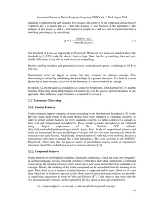 International Journal on Natural Language Computing (IJNLC) Vol. 3, No.4, August 2014 
matching is applied using edit distance. For instance, the genitive of the compound Zündschlüssel 
(“ignition key”) is Zündschlüssels. Their edit distance is one, because of the appended s. The 
distance of two nouns w1 and w2 with respective lengths |w1| and |w2| can be transformed into a 
matching percentage  by calculating: 
44 
    	
 