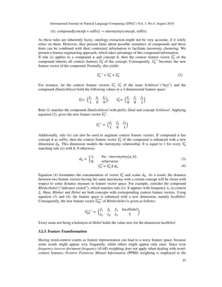 (1) 
The threshold of  was set empirically to 85 percent. Whenever two nouns are matched above the 
threshold (  ), only the shorter form is kept. Note that fuzzy matching does not only 
handle inflections, it can also be used to correct misspellings. 
Besides spelling mistakes and grammatical errors, nominalization poses a challenge to NLP in 
this case. 
Nominalized verbs are tagged as nouns, but they represent no relevant concepts. This 
shortcoming is solved by considering the knowledge of a general thesaurus. If a head of a noun 
phrase has at least one entry as a verb in the thesaurus, it is not considered as concept. 
In section 3.2, the thesaurus also functions as source for hypernyms. Both, GermaNet [14] and the 
German Wiktionary dump (http://dumps.wikimedia.org) can be used as general thesaurus in our 
approach. Their influence on performance is evaluated in section 5. 
3.2. Taxonomy Clustering 
3.2.1. Context Features 
Context features capture semantics of nouns according to the distributional hypothesis [15]. In the 
previous stage, head words of the noun phrases have been identified as candidate concepts. In 
order to extract context features for every candidate concept, we define context of a concept as 
their verb and prepositional dependencies. These pseudo-syntactic dependencies are extracted 
using Tregex expressions of the Stanford NLP software 
(http://nlp.stanford.edu/software/tregex.shtml). Again, both, heads of prepositional phrases and 
verbs are lemmatized, because morphological variants still have the same meaning and should be 
reduced to the same lexeme. Additionally, nominalization of verbs has to be resolved, because a 
nominalized verb must be treated like a verb dependency. This also conforms to the SOPHIST 
REgelwerk, which state that the passive nature of nominalized process words in requirement 
statements should be resolved into an active sentence structure [16]. 
3.2.2. Compound Features 
Nouns themselves hold implicit semantics. Especially compounds, which are used very frequently 
in German language, possess relational semantics within their individual components. Compound 
words merge the meaning of two or more nouns into a new noun and are therefore candidates for 
concepts. Mostly, the meaning of the whole compound can be assembled from the meaning of its 
parts. Thus, there exists a semantic relation between a compound and its parts. However, it is not 
clear what kind of relation is present at first. Both, part-of and subconcept relations are possible. 
A simplifying suggestions is made by Vela and Declerk [17]. Their intuitive idea states that the 
two aforementioned relations can be captured by the two syntactic rules presented below: 
(i). compound[prefix + concept]  subconceptOf(compound, concept) 
 