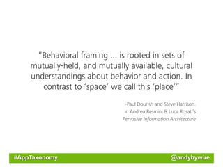 “Behavioral framing ... is rooted in sets of
    mutually-held, and mutually available, cultural
    understandings about behavior and action. In
       contrast to ‘space’ we call this ‘place’”
                                -Paul Dourish and Steve Harrison.
                               in Andrea Resmini & Luca Rosati’s
                              Pervasive Information Architecture




#AppTaxonomy                                        @andybywire
 