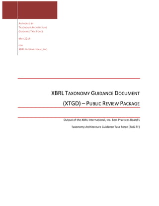  
	
  
	
  
	
  
	
   	
  
	
  
	
  
	
   AUTHORED	
  BY	
  
TAXONOMY	
  ARCHITECTURE	
  
GUIDANCE	
  TASK	
  FORCE	
  
	
   MAY	
  2014	
  	
  
FOR	
  	
  
XBRL	
  INTERNATIONAL,	
  INC.	
  
	
  
XBRL	
  TAXONOMY	
  GUIDANCE	
  DOCUMENT	
  	
  
(XTGD)	
  –	
  PUBLIC	
  REVIEW	
  PACKAGE	
  
	
  
Output	
  of	
  the	
  XBRL	
  International,	
  Inc.	
  Best	
  Practices	
  Board’s	
  	
  
Taxonomy	
  Architecture	
  Guidance	
  Task	
  Force	
  (TAG-­‐TF)	
  
 
